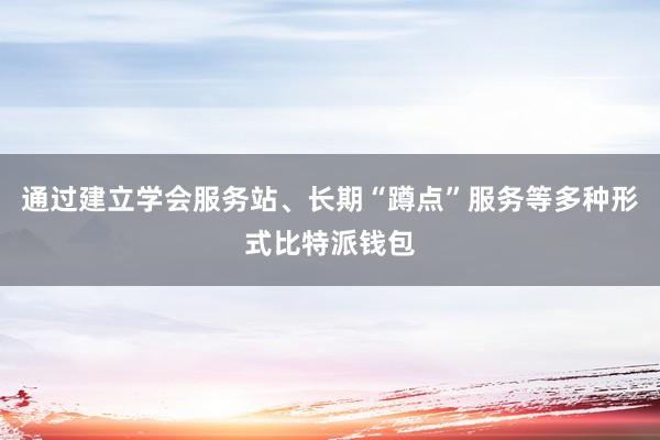 通过建立学会服务站、长期“蹲点”服务等多种形式比特派钱包