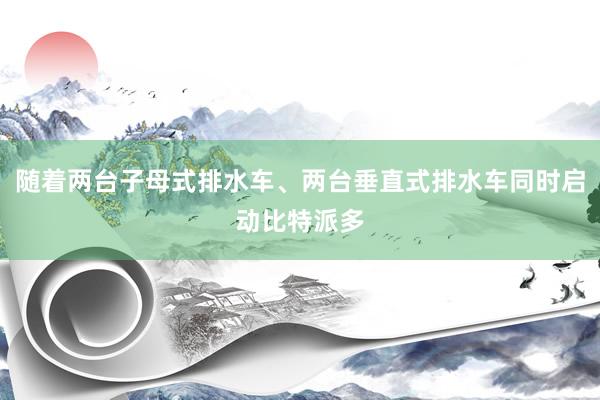 随着两台子母式排水车、两台垂直式排水车同时启动比特派多